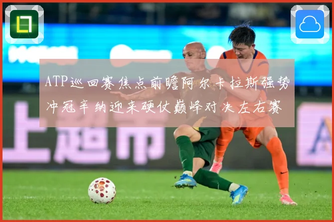 ATP巡回赛焦点前瞻阿尔卡拉斯强势冲冠辛纳迎来硬仗巅峰对决左右赛季格局