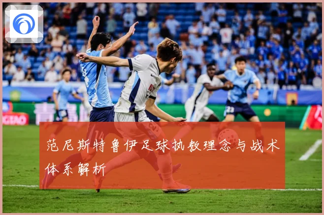 范尼斯特鲁伊足球执教理念与战术体系解析