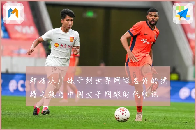 郑洁从川妹子到世界网坛名将的拼搏之路与中国女子网球时代印记