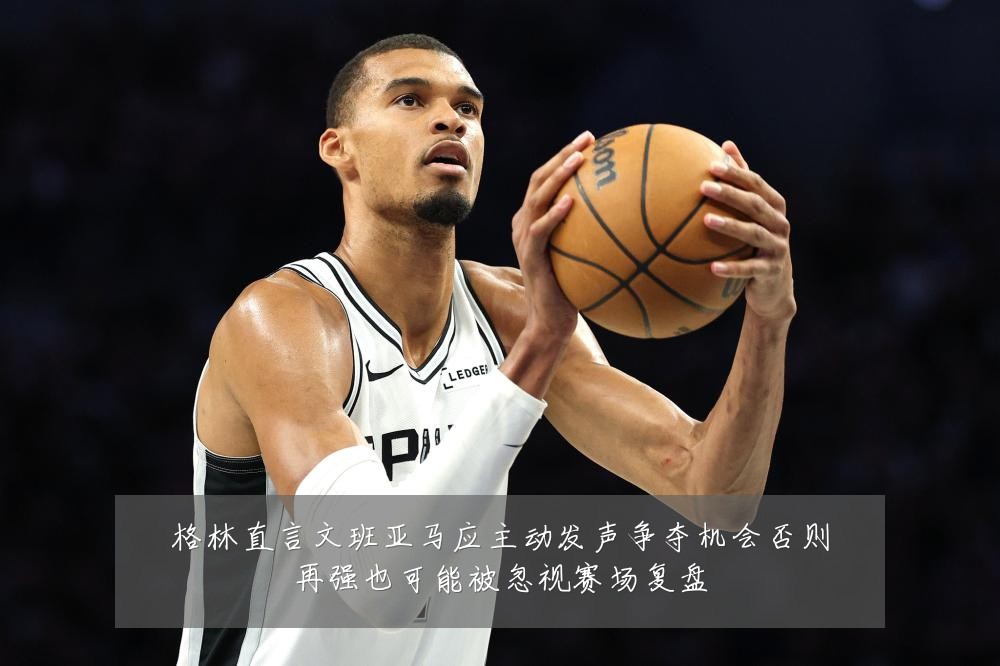 格林直言文班亚马应主动发声争夺机会否则再强也可能被忽视赛场复盘